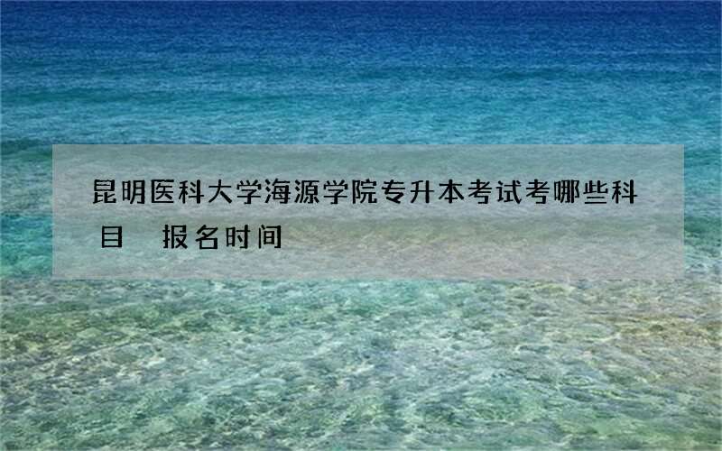 昆明医科大学海源学院专升本考试考哪些科目 报名时间